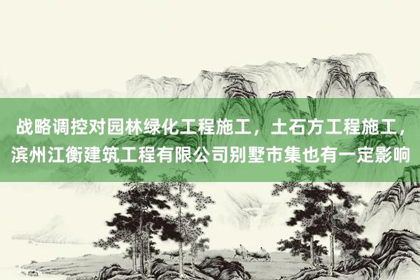 战略调控对园林绿化工程施工,土石方工程施工,滨州江衡建筑工程有限公司别墅市集也有一定影响